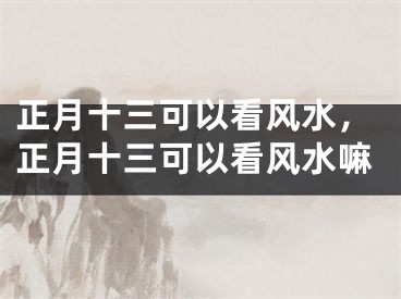 正月十三可以看风水，正月十三可以看风水嘛
