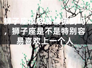狮子座很容易被撩到吗,狮子座是不是特别容易喜欢上一个人