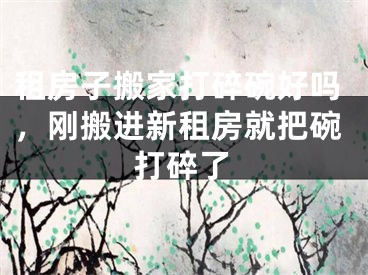 租房子搬家打碎碗好吗，刚搬进新租房就把碗打碎了