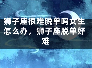 狮子座很难脱单吗女生怎么办，狮子座脱单好难