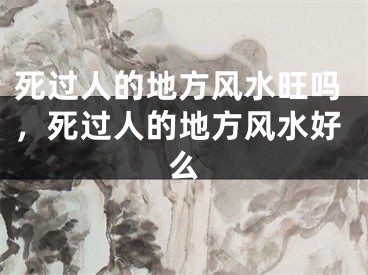 死过人的地方风水旺吗，死过人的地方风水好么