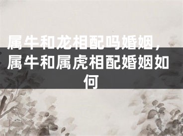 属牛和龙相配吗婚姻，属牛和属虎相配婚姻如何