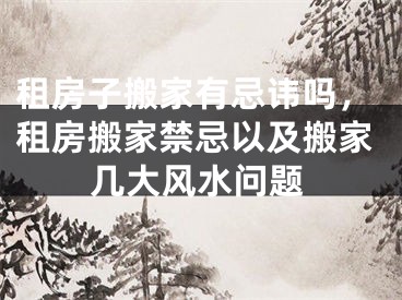 租房子搬家有忌讳吗，租房搬家禁忌以及搬家几大风水问题
