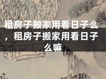 租房子搬家用看日子么,租房子搬家用看日子么嘛