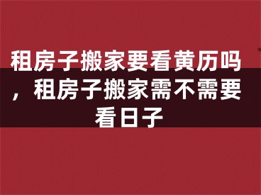 租房子搬家要看黄历吗,租房子搬家需不需要看日子