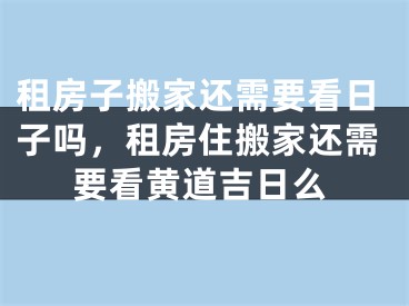 租房子搬家还需要看日子吗,租房住搬家还需要看黄道吉日么