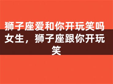 狮子座爱和你开玩笑吗女生,狮子座跟你开玩笑