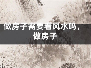 做房子需要看风水吗，做房子