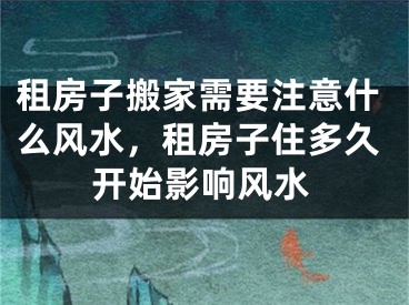 租房子搬家需要注意什么风水,租房子住多久开始影响风水