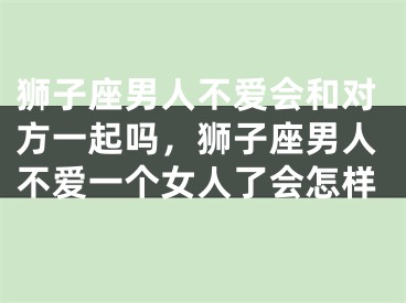 狮子座男人不爱会和对方一起吗,狮子座男人不爱一个女人了会怎样