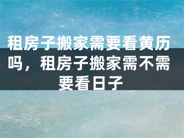 租房子搬家需要看黄历吗,租房子搬家需不需要看日子