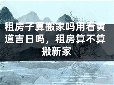 租房子算搬家吗用看黄道吉日吗,租房算不算搬新家