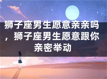 狮子座男生愿意亲亲吗，狮子座男生愿意跟你亲密举动