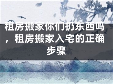 租房搬家你们扔东西吗，租房搬家入宅的正确步骤