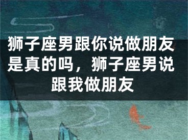 狮子座男跟你说做朋友是真的吗,狮子座男说跟我做朋友