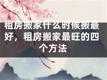 租房搬家什么时候搬最好，租房搬家最旺的四个方法