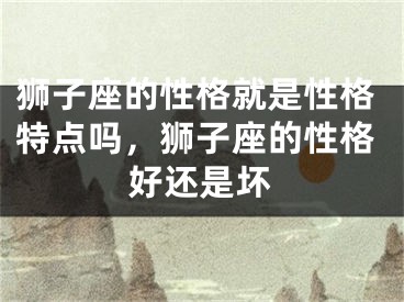 狮子座的性格就是性格特点吗，狮子座的性格好还是坏