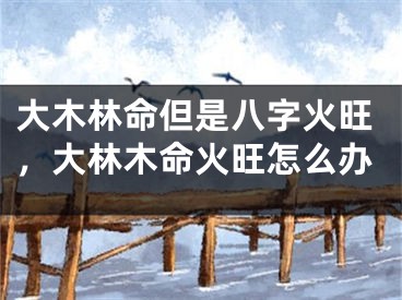 大木林命但是八字火旺，大林木命火旺怎么办