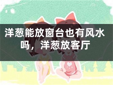 洋葱能放窗台也有风水吗，洋葱放客厅