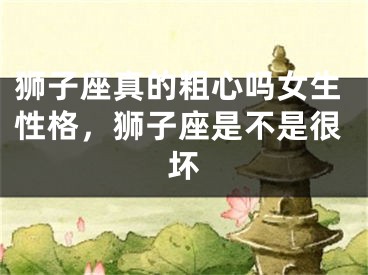 狮子座真的粗心吗女生性格，狮子座是不是很坏
