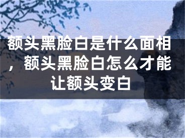 额头黑脸白是什么面相,额头黑脸白怎么才能让额头变白