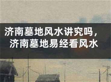 济南墓地风水讲究吗，济南墓地易经看风水