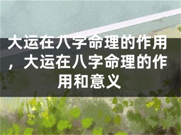 大运在八字命理的作用,大运在八字命理的作用和意义
