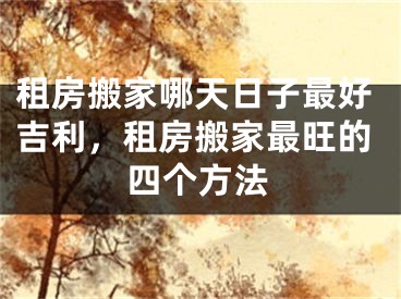 租房搬家哪天日子最好吉利,租房搬家最旺的四个方法