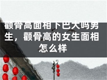 颧骨高面相下巴大吗男生，颧骨高的女生面相怎么样