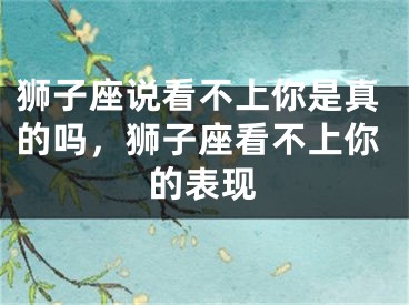 狮子座说看不上你是真的吗，狮子座看不上你的表现