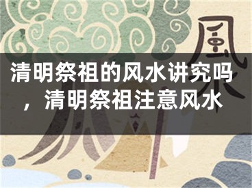 清明祭祖的风水讲究吗,清明祭祖注意风水