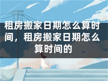 租房搬家日期怎么算时间,租房搬家日期怎么算时间的