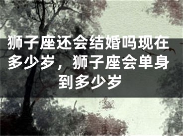 狮子座还会结婚吗现在多少岁，狮子座会单身到多少岁