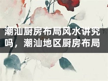 潮汕厨房布局风水讲究吗,潮汕地区厨房布局
