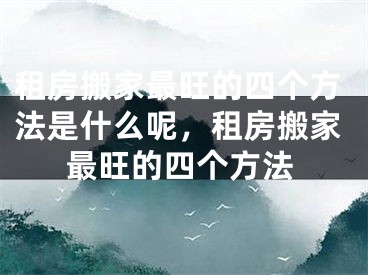 租房搬家最旺的四个方法是什么呢，租房搬家最旺的四个方法
