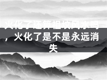 火化了还算祖坟风水吗，火化了是不是永远消失
