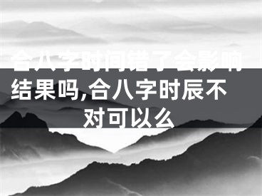 合八字时间错了会影响结果吗,合八字时辰不对可以么