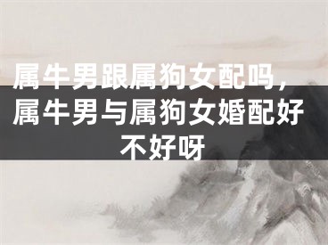 属牛男跟属狗女配吗，属牛男与属狗女婚配好不好呀