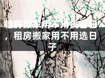 租房搬家用不用挑吉日,租房搬家用不用选日子