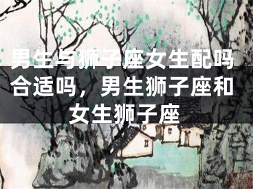 男生与狮子座女生配吗合适吗,男生狮子座和女生狮子座