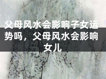 父母风水会影响子女运势吗，父母风水会影响女儿