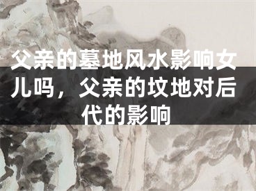父亲的墓地风水影响女儿吗,父亲的坟地对后代的影响