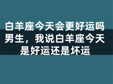 白羊座今天会更好运吗男生，我说白羊座今天是好运还是坏运