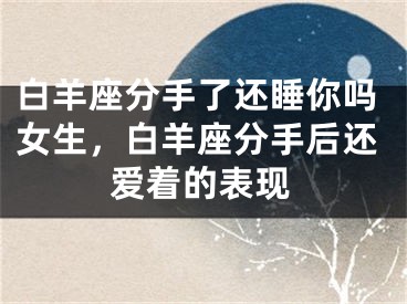白羊座分手了还睡你吗女生,白羊座分手后还爱着的表现