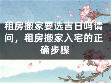 租房搬家要选吉日吗请问，租房搬家入宅的正确步骤