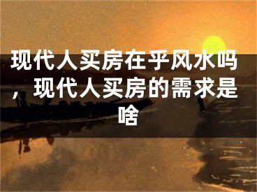 现代人买房在乎风水吗，现代人买房的需求是啥