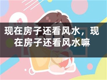 现在房子还看风水，现在房子还看风水嘛