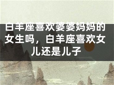 白羊座喜欢婆婆妈妈的女生吗，白羊座喜欢女儿还是儿子
