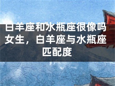 白羊座和水瓶座很像吗女生,白羊座与水瓶座匹配度