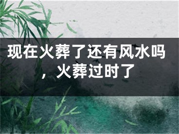 现在火葬了还有风水吗，火葬过时了